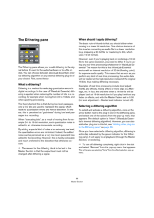 Page 8888
Master Section
The Dithering pane
The Dithering pane allows you to add dithering to the sig-
nal before it’s sent to the audio hardware or to a file on 
disk. You can choose between WaveLab Essential’s inter-
nal dithering algorithm or any external dithering plug-in of 
your choice. First, some theory:
What is dithering?
Dithering is a method for reducing quantization errors in 
digital recordings. In the case of WaveLab Essential, dith-
ering is applied when reducing the number of bits in a re-...