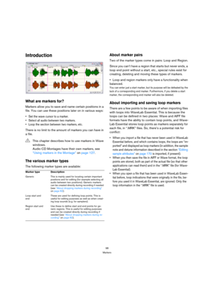 Page 9898
Markers
Introduction
What are markers for?
Markers allow you to save and name certain positions in a 
file. You can use these positions later on in various ways:
 Set the wave cursor to a marker.
 Select all audio between two markers.
 Loop the section between two markers, etc.
There is no limit to the amount of markers you can have in 
a file.
The various marker types
The following marker types are available:
About marker pairs
Two of the marker types come in pairs: Loop and Region.
Since you can’t...