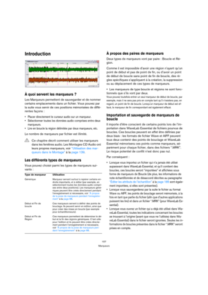 Page 107107
Marqueurs
Introduction
À quoi servent les marqueurs ?
Les Marqueurs permettent de sauvegarder et de nommer 
certains emplacements dans un fichier. Vous pouvez par 
la suite vous servir de ces positions mémorisées de diffé-
rentes façons :
 Placer directement le curseur audio sur un marqueur.
 Sélectionner toutes les données audio comprises entre deux 
marqueurs.
 Lire en boucle la région délimitée par deux marqueurs, etc.
Le nombre de marqueurs par fichier est illimité.
Les différents types de...