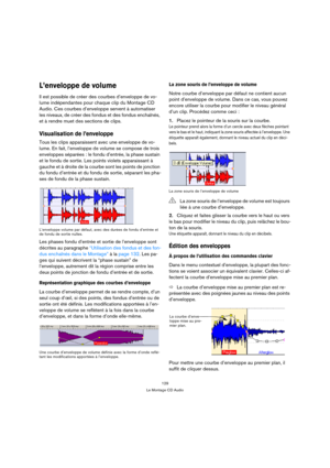 Page 129129
Le Montage CD Audio
L’enveloppe de volume
Il est possible de créer des courbes d’enveloppe de vo-
lume indépendantes pour chaque clip du Montage CD 
Audio. Ces courbes d’enveloppe servent à automatiser 
les niveaux, de créer des fondus et des fondus enchaînés, 
et à rendre muet des sections de clips.
Visualisation de l’enveloppe
Tous les clips apparaissent avec une enveloppe de vo-
lume. En fait, l’enveloppe de volume se compose de trois 
enveloppes séparées : le fondu d’entrée, la phase sustain 
et...