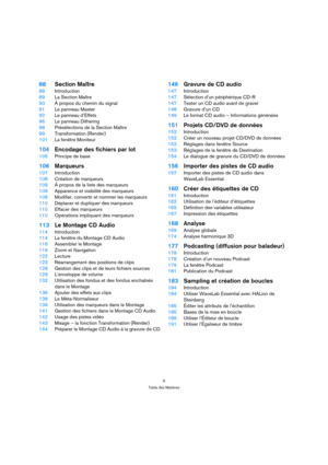 Page 55
Table des Matières
88Section Maître
89Introduction
89La Section Maître
90À propos du chemin du signal
91Le panneau Master
92Le panneau d’Effets
96Le panneau Dithering
98Présélections de la Section Maître
99Transformation (Render)
101La fenêtre Moniteur
104Encodage des fichiers par lot
105Principe de base
106Marqueurs
107Introduction
108Création de marqueurs
109À propos de la liste des marqueurs
109Apparence et visibilité des marqueurs
109Modifier, convertir et nommer les marqueurs
110Déplacer et...