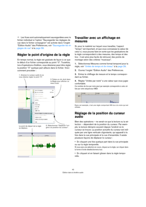 Page 4242
Édition dans la fenêtre audio
ÖLes Vues sont automatiquement sauvegardées avec le 
fichier individuel si l’option “Sauvegarder les réglages de 
vue dans le fichier compagnon” est activée dans l’onglet 
“Édition Audio” des Préférences, voir “Sauvegarder les ré-
glages de vue” à la page 58.
Régler le point d’origine de la règle
En temps normal, la règle est graduée de façon à ce que 
le début d’un fichier corresponde au point “0”. Toutefois, 
lors d’opérations d’édition, vous désirerez peut-être régler...