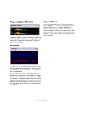 Page 7272
Analyseurs et VU-mètres
Analyseur de Spectre (60 bandes)
L’analyseur de spectre offre une représentation graphique 
continue du spectre de fréquences du signal. Elle se pré-
sente sous la forme d’une succession de 60 barregra-
phes, un par fréquence.
Oscilloscope
L’Oscilloscope est une version “microscope” de l’indica-
teur de niveau. Il permet de visualiser la région située de 
part et d’autre du curseur de position avec un grand fac-
teur d’agrandissement.
Si vous analysez des données audio stéréo,...