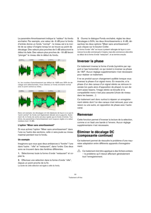 Page 8181
Traitement off-line
Le paramètre Amortissement indique la “raideur” du fondu 
enchaîné. Par exemple, une valeur de -6 dB pour le fondu 
d’entrée donne un fondu “normal” : le niveau est à la moi-
tié de sa valeur d’origine lorsqu’on se trouve au point de 
décalage. Des valeurs plus proches de 0 dB adouciront le 
début du fade. Des valeurs plus proches de -18 dB feront 
“plonger” le niveau dès le début du fondu.
Ici, les courbes d’amortissement par défaut de -6dB avec 50% de dé-
calage sont...