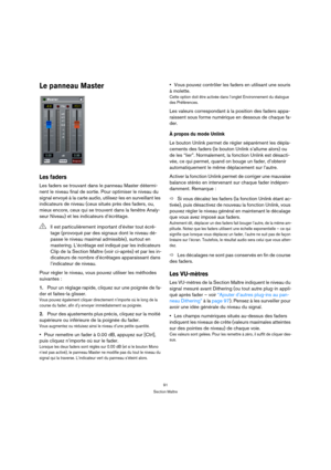 Page 9191
Section Maître
Le panneau Master
Les faders
Les faders se trouvant dans le panneau Master détermi-
nent le niveau final de sortie. Pour optimiser le niveau du 
signal envoyé à la carte audio, utilisez-les en surveillant les 
indicateurs de niveau (ceux situés près des faders, ou, 
mieux encore, ceux qui se trouvent dans la fenêtre Analy-
seur Niveau) et les indicateurs d’écrêtage.
Pour régler le niveau, vous pouvez utiliser les méthodes 
suivantes :
1.Pour un réglage rapide, cliquez sur une poignée de...