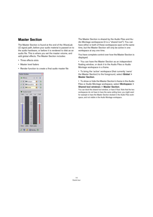 Page 1414
Quick tour
Master Section
The Master Section is found at the end of the WaveLab 
LE signal path, before your audio material is passed on to 
the audio hardware, or before it is rendered to disk as an 
audio file. This is where you set the master volume, and 
add global effects. The Master Section includes:
•Three effects slots
•Master level faders
•Render function to create a final audio master fileThe Master Section is shared by the Audio Files and Au-
dio Montage workspaces (it is a “shared tool”)....