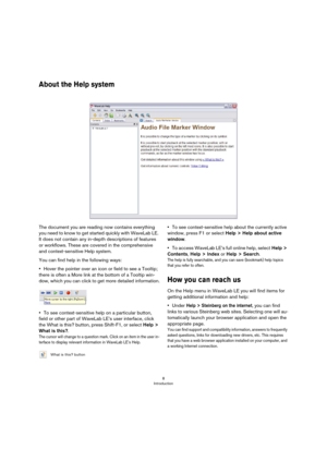 Page 88
Introduction
About the Help system
The document you are reading now contains everything 
you need to know to get started quickly with WaveLab LE. 
It does not contain any in-depth descriptions of features 
or workflows. These are covered in the comprehensive 
and context-sensitive Help system.
You can find help in the following ways:
•Hover the pointer over an icon or field to see a Tooltip; 
there is often a More link at the bottom of a Tooltip win-
dow, which you can click to get more detailed...