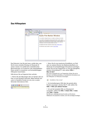 Page 88
Einleitung
Das Hilfesystem
Das Dokument, das Sie jetzt lesen, enthält alles, was 
Sie für einen schnellen Einstieg mit WaveLab LE 
wissen müssen. Es enthält keine weiterführenden 
Beschreibungen von Funktionen oder Arbeitsabläufen. 
Diese werden im erweiterten und kontextabhängigen 
Hilfesystem beschrieben.
Hilfe können Sie auf folgende Arten aufrufen:
•Führen Sie den Mauszeiger über ein Symbol oder ein 
Feld, um die QuickInfo aufzurufen. Meist befindet sich 
unten im QuickInfo-Fenster ein Link, der zu...