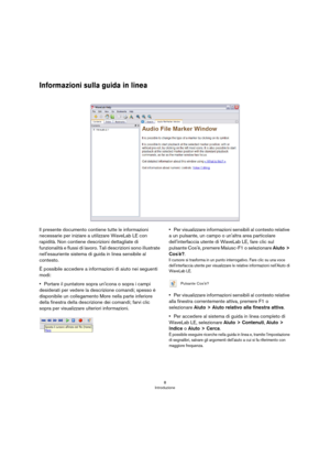 Page 88
Introduzione
Informazioni sulla guida in linea
Il presente documento contiene tutte le informazioni 
necessarie per iniziare a utilizzare WaveLab LE con 
rapidità. Non contiene descrizioni dettagliate di 
funzionalità e flussi di lavoro. Tali descrizioni sono illustrate 
nell'esauriente sistema di guida in linea sensibile al 
contesto.
È possibile accedere a informazioni di aiuto nei seguenti 
modi:
•Portare il puntatore sopra un'icona o sopra i campi 
desiderati per vedere la descrizione...