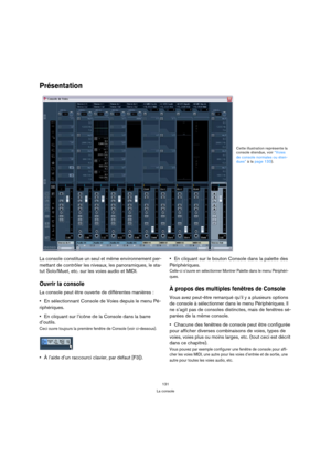 Page 131131
La console
Présentation
La console constitue un seul et même environnement per-
mettant de contrôler les niveaux, les panoramiques, le sta-
tut Solo/Muet, etc. sur les voies audio et MIDI. 
Ouvrir la console
La console peut être ouverte de différentes manières :
En sélectionnant Console de Voies depuis le menu Pé-
riphériques.
En cliquant sur l’icône de la Console dans la barre 
d’outils.
Ceci ouvre toujours la première fenêtre de Console (voir ci-dessous).
À l’aide d’un raccourci clavier, par défaut...