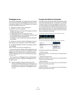 Page 137137
La console
Préréglages de vue
Vous pouvez sauvegarder les configurations des fenêtres 
de console sous forme de préréglages, afin de pouvoir en-
suite passer rapidement d’une configuration de console à 
une autre. Procédez comme ceci :
1.Arrangez la console à votre convenance.
Les réglages suivants seront sauvegardés :
 Réglages de chaque voie (c’est-à-dire sa largeur et si elle est 
(ou peut être) cachée ou pas).
 Le réglage afficher/cacher de chaque type de voie.
 Le mode d’affichage de la console...