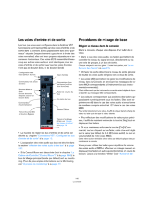 Page 140140
La console
Les voies d’entrée et de sortie
Les bus que vous avez configurés dans la fenêtres VST 
Connexions sont représentés par des voies d’entrée et de 
sortie dans la console. Elles apparaissent dans des “pan-
neaux” séparés (respectivement à gauche et à droite des 
voies normales), elles ont leurs propres séparateurs et as-
censeurs horizontaux. Ces voies d’E/S ressemblent beau-
coup aux autres voies audio et sont identiques pour les 
voies d’entrée et de sortie (sauf que les voies d’entrée...