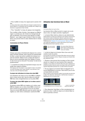 Page 142142
La console
Pour modifier le niveau d’un signal avant la section d’ef-
fets.
Le niveau entrant dans certains effets peut changer la manière dont le si-
gnal est affecté. Un compresseur peut, par exemple, être “attaqué” plus 
durement en augmentant le Gain d’entrée.
Pour “intensifier” le niveau de signaux mal enregistrés.
Pour modifier le Gain d’entrée, il faut appuyer sur [Maj] et 
régler le contrôle (ceci afin d’éviter les changements de 
gain accidentels). Vous pouvez aussi appuyer sur [Alt]/...