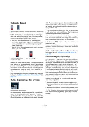 Page 143143
La console
Mode Listen (Écoute) 
Le bouton Listen d’une voie et le bouton Listen global du panneau com-
mun.
Le fait de cliquer sur le bouton Listen d’une voie dirige 
cette voie vers la Control Room sans interrompre le par-
cours normal du signal. Voilà ce qu’il advient :
 Si la voie Control Room est réglée sur after-fader (aussi 
nommé post-fader), le signal dirigé vers la voie Control Room 
arrivera après le fader et les contrôles de panoramique de la 
voie en mode Listen.
 Si la voie Control Room...