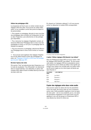 Page 149149
La console
Utiliser des préréglages d’EQ 
Le programme est fourni avec un certain nombre de pré-
réglages d’EQ très utiles. Vous pouvez les utiliser telles 
quels, ou les considérer comme des points de départ et 
les personnaliser. 
Pour appeler un préréglage, déroulez le menu local des 
des préréglages dans 
la fenêtre de Configuration de Voie 
ou dans l’Inspecteur, puis sélectionnez un des prérégla-
ges disponibles.
Pour mémoriser les réglages d’égalisation actuels, sé-
lectionnez Mémoriser...