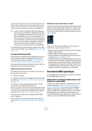 Page 152152
La console
groupe et toutes les autres voies qui lui sont directement affectées. Les 
voies qui étaient muettes avant que la voie de groupe n’ait été rendue 
muette à son tour ne se souviennent plus de leur état et deviendront non 
muettes lorsque la voie de groupe se rendue non muette également.
Une application des voies de groupe consiste à les utiliser 
comme “racks d’effets”, voir le chapitre “Effets audio” à la 
page 178.
À propos des bus de sortie
Nuendo utilise un système de bus d’entrée et de...