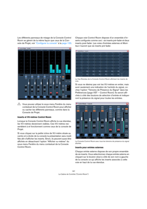 Page 167167
La Cabine de Contrôle (“Control Room”)
Les différents panneaux de mixage de la Console Control 
Room se gèrent de la même façon que ceux de la Con-
sole de Projet, voir “Configurer la console” à la page 133.
Inserts et VU-mètres Control Room 
Lorsque la Console Control Room affiche la vue étendue, 
les VU-mètres deviennent visibles. Ces VU-mètres res-
semblent à et fonctionnent comme ceux de la console de 
Projet.
Si vous cliquez sur la petite icône de VU-mètre située au 
centre et à droite de la...