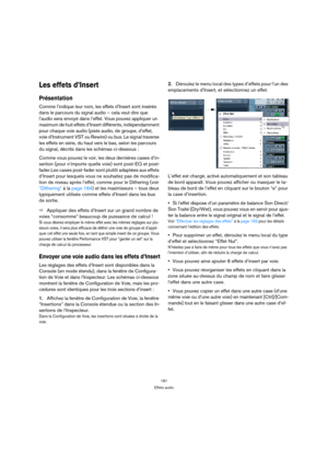 Page 181181
Effets audio
Les effets d’Insert
Présentation
Comme l’indique leur nom, les effets d’Insert sont insérés 
dans le parcours du signal audio – cela veut dire que 
l’audio sera envoyé dans l’effet. Vous pouvez appliquer un 
maximum de huit effets d’Insert différents, indépendamment 
pour chaque voie audio (piste audio, de groupe, d’effet, 
voie d’Instrument VST ou Rewire) ou bus. Le signal traverse 
les effets en série, du haut vers le bas, selon les parcours 
du signal, décrits dans les schémas...