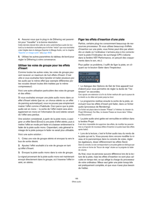 Page 185185
Effets audio
4.Assurez-vous que le plug-in de Dithering est paramé-
tré pour “travailler” à la bonne résolution. 
Cette dernière devrait être celle de votre carte/interface audio (en lec-
ture) ou la résolution souhaitée pour le fichier “réduit” que vous souhaitez 
créer (réglée dans le dialogue Exporter le Mixage Audio, voir le chapitre 
“Exporter un mixage audio” à la page 464).
5.Utilisez les autres paramètres du tableau de bord pour 
régler le Dithering à votre convenance.
Utiliser les voies de...