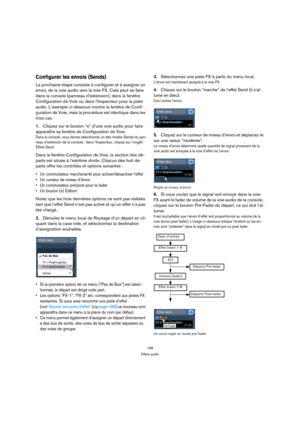 Page 188188
Effets audio
Configurer les envois (Sends)
La prochaine étape consiste à configurer et à assigner un 
envoi, de la voie audio vers la voie FX. Cela peut se faire 
dans la console (panneau d’extension), dans la fenêtre 
Configuration de Voie ou dans l’Inspecteur pour la piste 
audio. L’exemple ci-dessous montre la fenêtre de Confi-
guration de Voie, mais la procédure est identique dans les 
trois cas :
1.Cliquez sur le bouton “e” d’une voie audio pour faire 
apparaître sa fenêtre de Configuration de...