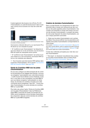 Page 227227
Automatisation
Il existe également des boutons Lire et Écrire, R et W 
(“Automatisation en mode Écriture/Lecture”) dans le pan-
neau commun de la Console et en haut de la liste des 
pistes :
Les boutons globaux “Automatisation en mode Écriture/Lecture” dans 
la console et la liste des pistes.
Ces boutons s’allument dès qu’il y a un seul bouton R ou 
W allumé sur une voie/piste du projet.
Si “Lire/Écrire toute l’Automatisation” est désactivé et 
que vous cliquez sur un de ces boutons, tous les boutons...