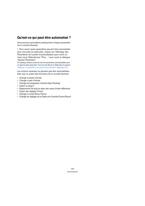 Page 229229
Automatisation
Qu’est-ce qui peut être automatisé ?
Vous pouvez automatiser pratiquement chaque paramètre 
de la console Nuendo. 
Pour savoir quels paramètres peuvent être automatisés 
pour une piste en particulier, cliquez sur l’affichage des 
Paramètres de la piste d’automatisation pour ouvrir un 
menu local. Sélectionnez “Plus…” pour ouvrir le dialogue 
“Ajouter Paramètre”.
Ce dialogue dresse la liste de tous les paramètres automatisables pour 
un type de piste particulier. Tout ceci est décrit en...