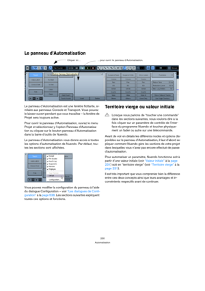 Page 230230
Automatisation
Le panneau d’Automatisation
Le panneau d’Automatisation est une fenêtre flottante, si-
milaire aux panneaux Console et Transport. Vous pouvez 
le laisser ouvert pendant que vous travaillez – la fenêtre de 
Projet sera toujours active.
Pour ouvrir le panneau d’Automatisation, ouvrez le menu 
Projet et sélectionnez-y l’option Panneau d’Automatisa-
tion ou cliquez sur le bouton panneau d’Automatisation 
dans la barre d’outils de Nuendo.
Le panneau d’Automatisation vous donne accès à...