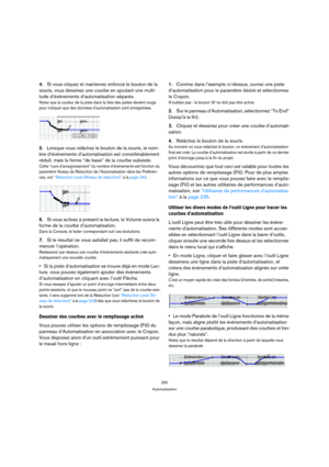 Page 250250
Automatisation
4.Si vous cliquez et maintenez enfoncé le bouton de la 
souris, vous dessinez une courbe en ajoutant une multi-
tude d’événements d’automatisation séparés.
Notez que la couleur de la piste dans la liste des pistes devient rouge 
pour indiquer que des données d’automatisation sont enregistrées.
5.Lorsque vous relâchez le bouton de la souris, le nom-
bre d’événements d’automatisation est considérablement 
réduit, mais la forme “de base” de la courbe subsiste.
Cette “cure...