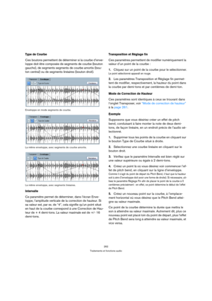 Page 262262
Traitements et fonctions audio
Type de Courbe
Ces boutons permettent de déterminer si la courbe d’enve-
loppe doit être composée de segments de courbe (bouton 
gauche), de segments segments de courbe amortis (bou-
ton central) ou de segments linéaires (bouton droit).
Enveloppe en mode segments de courbe.
La même enveloppe, avec segments de courbe amortis.
La même enveloppe, avec segments linéaires.
Intervalle
Ce paramètre permet de déterminer, dans l’écran Enve-
loppe, l’amplitude verticale de la...