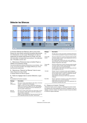 Page 270270
Traitements et fonctions audio
Détecter les Silences
La fonction Détecter les Silences, dans le sous-menu 
Avancé du menu Audio recherche les parties silencieuses 
d’un Événement, et soit coupe l’Événement en deux en 
supprimant les parties silencieuses du Projet, soit crée 
des intervalles correspondant aux sections “non silencieu-
ses”. Procédez comme ceci :
1.Sélectionnez l’Événement dans la fenêtre Projet ou 
l’Éditeur de Conteneurs Audio.
Vous pouvez sélectionner plusieurs Événements si vous le...