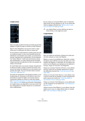 Page 278278
L’éditeur d’échantillons
L’onglet Lecture 
Dans cet onglet, la grille et le tempo de l’audio peuvent être 
adaptés à la grille du projet en activant le mode Ordonner.
Dans le menu Algorithme vous pouvez choisir un algo-
rithme pour la modification de durée en temps réel.
Si vous activez le mode Ordonner, le fichier audio sera calé 
sur la grille du projet. Le menu local Quantifier permet de 
sélectionner une résolution pour l’audio, ce qui permet de 
préciser l’exactitude de la quantification. Si...