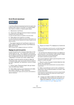 Page 282282
L’éditeur d’échantillons
Scrub (Écoute dynamique)
L’outil Scrub (Écoute dynamique) permet de repérer des 
positions dans l’audio en l’écoutant, en le faisant défiler 
vers l’avant ou l’arrière à n’importe quelle vitesse :
1.Sélectionnez l’outil Scrub.
2.Cliquez dans l’affichage de forme d’onde et maintenez 
le bouton de la souris enfoncé.
Le curseur de projet se place sur la position où vous avez cliqué.
3.Faites glisser vers la gauche ou la droite.
Le curseur de projet suit le pointeur de la souris...