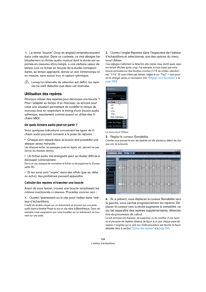 Page 294294
L’éditeur d’échantillons
ÖLe terme “boucle” (loop en anglais) reviendra souvent 
dans cette section. Dans ce contexte, ce mot désigne ha-
bituellement un fichier audio musical dont la durée est ex-
primée en mesures et/ou temps, à une certaine valeur de 
tempo. Lire ce fichier en boucle de la durée correspon-
dante, au tempo approprié, donne un son ininterrompu et 
en mesure, sans aucun trou ni rupture rythmique.
Utilisation des repères
Pourquoi utiliser des repères pour découper une boucle ? 
Pour...