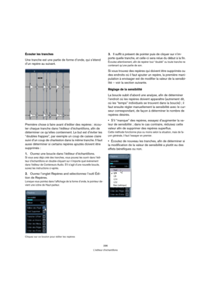 Page 296296
L’éditeur d’échantillons
Écouter les tranches 
Une tranche est une partie de forme d’onde, qui s’étend 
d’un repère au suivant.
Première chose à faire avant d’éditer des repères : écou-
ter chaque tranche dans l’éditeur d’échantillons, afin de 
déterminer ce qu’elles contiennent. Le but est d’éviter les 
“doubles frappes”, par exemple un coup de caisse claire 
suivi d’un coup de charleston dans la même tranche. Il faut 
aussi déterminer si certains repères ajoutés doivent être 
supprimés :
1.Ouvrez...