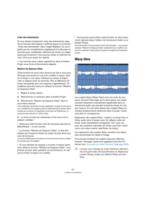 Page 301301
L’éditeur d’échantillons
Créer des événements
Si vous désirez simplement créer des événements sépa-
rés en fonction des repères, il suffit de cliquer sur le bouton 
“Créer des événements” dans l’onglet Repères. Ce qui si-
gnifie que les considérations s’appliquant à la découpe en 
tranches pour modification ultérieure de tempo ne s’appli-
quent pas forcément. Vous pouvez utiliser la méthode de 
votre choix pour poser les repères.
Les tranches ainsi créées apparaîtront dans la fenêtre 
Projet, sous...