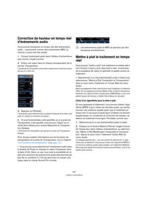 Page 305305
L’éditeur d’échantillons
Correction de hauteur en temps réel 
d’événements audio
Vous pouvez transposer en temps réel des événements 
audio – exactement comme des événements MIDI. La 
marche à suivre est très simple :
1.Ouvrez l’événement audio dans l’éditeur d’échantillons 
puis ouvrez l’onglet Lecture.
2.Entrez une valeur dans le champ correspondant de la 
section Transposition.
L’amplitude de transposition est de deux octaves vers le haut/vers le bas, 
par pas d’un demi-ton. 
3.Appuyez sur...