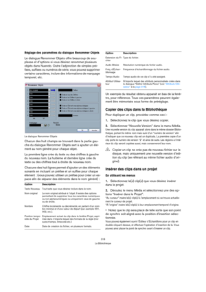 Page 318318
La Bibliothèque
Réglage des paramètres du dialogue Renommer Objets
Le dialogue Renommer Objets offre beaucoup de sou-
plesse et d’options si vous désirez renommer plusieurs 
objets dans Nuendo. Outre l’adjonction de simples pré-
fixes, suffixes ou numéros de série, vous pouvez supprimer 
certains caractères, inclure des informations de marquage 
temporel, etc.
Le dialogue Renommer Objets
Chacun des huit champs se trouvant dans la partie gau-
che du dialogue Renommer Objets sert à ajouter un élé-
ment...