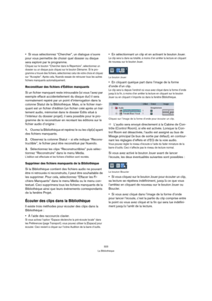 Page 323323
La Bibliothèque
Si vous sélectionnez “Chercher”, un dialogue s’ouvre 
pour vous permettre de choisir quel dossier ou disque 
sera exploré par le programme. 
Cliquez sur le bouton “Chercher dans le Répertoire”, sélectionnez un 
dossier ou un disque puis cliquez sur le bouton Démarrer. Si le pro-
gramme a trouvé des fichiers, sélectionnez celui de votre choix et cliquez 
sur “Accepter”. Après cela, Nuendo essaie de retrouver tous les autres 
fichiers manquants automatiquement.
Reconstituer des fichiers...