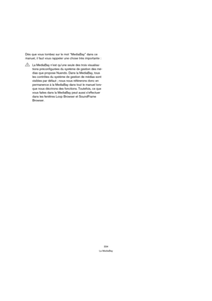 Page 334334
La MediaBay
Dès que vous tombez sur le mot “MediaBay” dans ce 
manuel, il faut vous rappeler une chose très importante :
!La MediaBay n’est qu’une seule des trois visualisa-
tions préconfigurées du système de gestion des mé-
dias que propose Nuendo. Dans la MediaBay, tous 
les contrôles du système de gestion de médias sont 
visibles par défaut ; nous nous référerons donc en 
permanence à la MediaBay dans tout le manuel lors-
que nous décrirons des fonctions. Toutefois, ce que 
vous faites dans la...