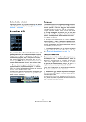 Page 365365
Paramètres temps réel et effets MIDI
Section Contrôles Instantanés
Permet de configurer les contrôles instantanés, par ex. pour 
utiliser des télécommandes. Voir le chapitre “Contrôles ins-
tantanés” à la page 358.
Paramètres MIDI
Les paramètres dans cette section affectent en temps réel 
les événements MIDI se trouvant sur la piste en cours de 
lecture. Ils seront également appliqués en “temps réel” si la 
piste est sélectionnée et prête à enregistrer (à condition 
que l’option “MIDI Thru Actif”...