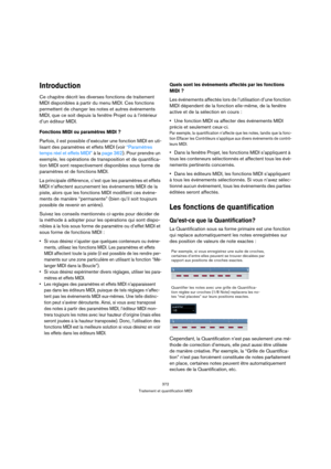 Page 372372
Traitement et quantification MIDI
Introduction
Ce chapitre décrit les diverses fonctions de traitement 
MIDI disponibles à partir du menu MIDI. Ces fonctions 
permettent de changer les notes et autres événements 
MIDI, que ce soit depuis la fenêtre Projet ou à l’intérieur 
d’un éditeur MIDI.
Fonctions MIDI ou paramètres MIDI ?
Parfois, il est possible d’exécuter une fonction MIDI en uti-
lisant des paramètres et effets MIDI (voir “Paramètres 
temps réel et effets MIDI” à la page 362). Pour prendre un...