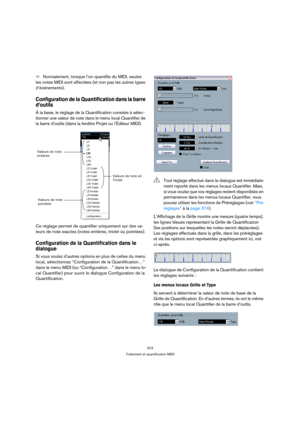 Page 373373
Traitement et quantification MIDI
ÖNormalement, lorsque l’on quantifie du MIDI, seules 
les notes MIDI sont affectées (et non pas les autres types 
d’événements).
Configuration de la Quantification dans la barre 
d’outils
À la base, le réglage de la Quantification consiste à sélec-
tionner une valeur de note dans le menu local Quantifier de 
la barre d’outils (dans la fenêtre Projet ou l’Éditeur MIDI).
Ce réglage permet de quantifier uniquement sur des va-
leurs de note exactes (notes entières,...