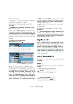 Page 380380
Traitement et quantification MIDI
Procédez comme ceci :
1.Sélectionnez le ou les conteneur(s) contenant des no-
tes MIDI réparties sur différents canaux.
2.Sélectionnez “Dissoudre les Conteneurs” dans le 
menu MIDI.
3.Dans le dialogue qui apparaît, sélectionnez l’option 
“Séparer par Canaux”.
Pour chaque canal MIDI utilisé dans le conteneur sélec-
tionné, une nouvelle piste MIDI est créée, et réglée sur le 
canal MIDI correspondant. Chaque événement est ensuite 
copié dans le conteneur se trouvant...