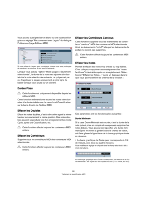 Page 381381
Traitement et quantification MIDI
Vous pouvez aussi préciser un blanc ou une superposition 
grâce au réglage “Recouvrement avec Legato” du dialogue 
Préférences (page Édition–MIDI).
Si vous utilisez le Legato avec ce réglage, chaque note sera prolongée 
de manière à se terminer 5 tics avant la suivante.
Lorsque vous activez l’option “Mode Legato : Seulement 
sélectionnés”, la durée de la note sera ajustée afin d’at-
teindre la note sélectionnée suivante, ce qui permet par 
ex. d’appliquer le Legato...