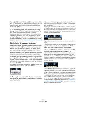 Page 386386
Les éditeurs MIDI
Clavier (ou l’Éditeur de Partitions, l’Éditeur en Liste ou l’Édi-
teur sur Place, selon vos préférences) tout en sachant que 
les Drum Maps seront automatiquement ouvertes dans 
l’Éditeur de Rythme.
ÖSi le conteneur ouvert dans l’éditeur est une copie 
partagée, toute édition effectuée sur ce conteneur affec-
tera toutes les copies partagées de ce conteneur.
Les copies partagées sont créées en maintenant enfoncées les touches 
[Alt]/[Option]+[Maj] et faites glisser, ou en utilisant...