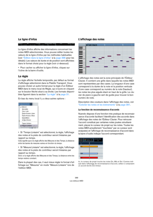 Page 388388
Les éditeurs MIDI
La ligne d’infos
La ligne d’infos affiche des informations concernant les 
notes MIDI sélectionnées. Vous pouvez éditer toutes les 
valeurs de la ligne d’infos par les méthodes habituelles 
(voir “Édition dans la ligne d’infos” à la page 396 pour les 
détails). Les valeurs de durée et de position sont affichées 
dans le format choisi pour la règle (voir ci-dessous).
Pour cacher ou afficher la ligne d’infos, cliquez sur 
l’icône de la barre d’outils.
La règle
La règle affiche...