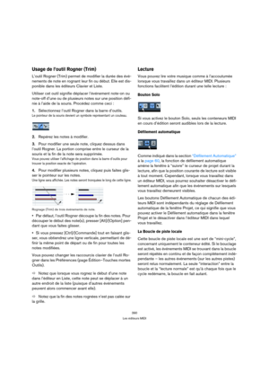 Page 390390
Les éditeurs MIDI
Usage de l’outil Rogner (Trim) 
L’outil Rogner (Trim) permet de modifier la durée des évé-
nements de note en rognant leur fin ou début. Elle est dis-
ponible dans les éditeurs Clavier et Liste.
Utiliser cet outil signifie déplacer l’événement note-on ou 
note-off d’une ou de plusieurs notes sur une position défi-
nie à l’aide de la souris. Procédez comme ceci :
1.Sélectionnez l’outil Rogner dans la barre d’outils.
Le pointeur de la souris devient un symbole représentant un...
