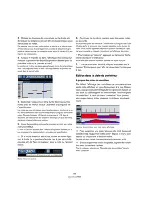 Page 398398
Les éditeurs MIDI
2.Utilisez les boutons de note situés sur la droite afin 
d’indiquer les propriétés devant être incluses lorsque vous 
introduisez les notes.
Par exemple, vous pourriez vouloir inclure la vélocité et la vélocité note-
off des notes jouées. Il serait également possible de désactiver la pro-
priété de hauteur auquel cas toutes les notes auront la hauteur C3, peu 
importe les notes jouées.
3.Cliquez n’importe où dans l’affichage des notes pour 
indiquer la position de départ (la...