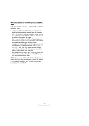 Page 453453
Travailler avec la piste Tempo
Utilisation de l’outil Time Warp dans un éditeur 
MIDI
Celle-ci ressemble beaucoup à l’utilisation de l’outil dans 
un éditeur audio :
 Lorsque vous utilisez l’outil Time Warp, un événement de 
tempo est automatiquement inséré au début du conteneur 
édité – cet événement de tempo sera ajusté lorsque vous édi-
tez la grille tempo à l’aide de l’outil. Tout ce qui se trouve avant 
le conteneur édité ne sera pas affecté.
 Seul le mode par défaut de l’outil Time Warp est...