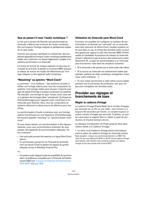 Page 475475
Synchronisation
Que se passe-t-il avec l’audio numérique ?
Le fait que la lecture de Nuendo soit synchronisée au 
timecode n’affecte pas la lecture de l’audio numérique. 
Elle suit toujours l’horloge intégrée et parfaitement stable, 
de la carte audio.
Comme vous pouvez maintenant le comprendre, des pro-
blèmes apparaîtront lorsque l’audio numérique parfaitement 
stable sera confronté à la vitesse légèrement variable d’un 
système synchronisé à un timecode.
Le timing de lecture de chaque segment ne...